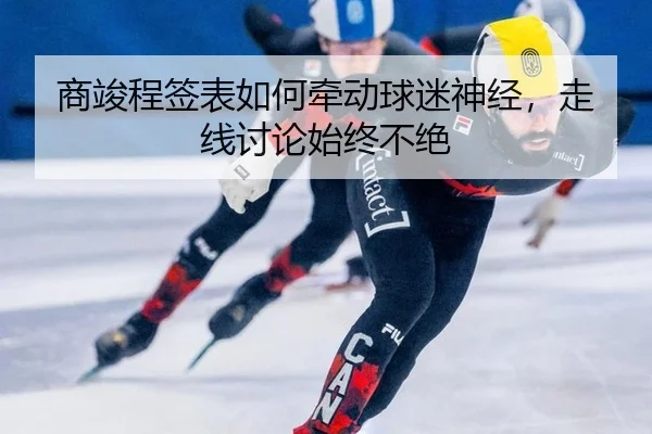 商竣程签表如何牵动球迷神经，走线讨论始终不绝
